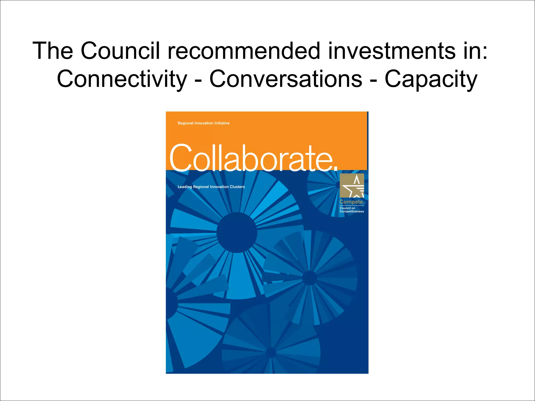 The Council recommended investments in:
  Connectivity - Conversations - Capacity
             Regional Innovation Initiative




            Collaborate.
             Leading Regional Innovation Clusters
 