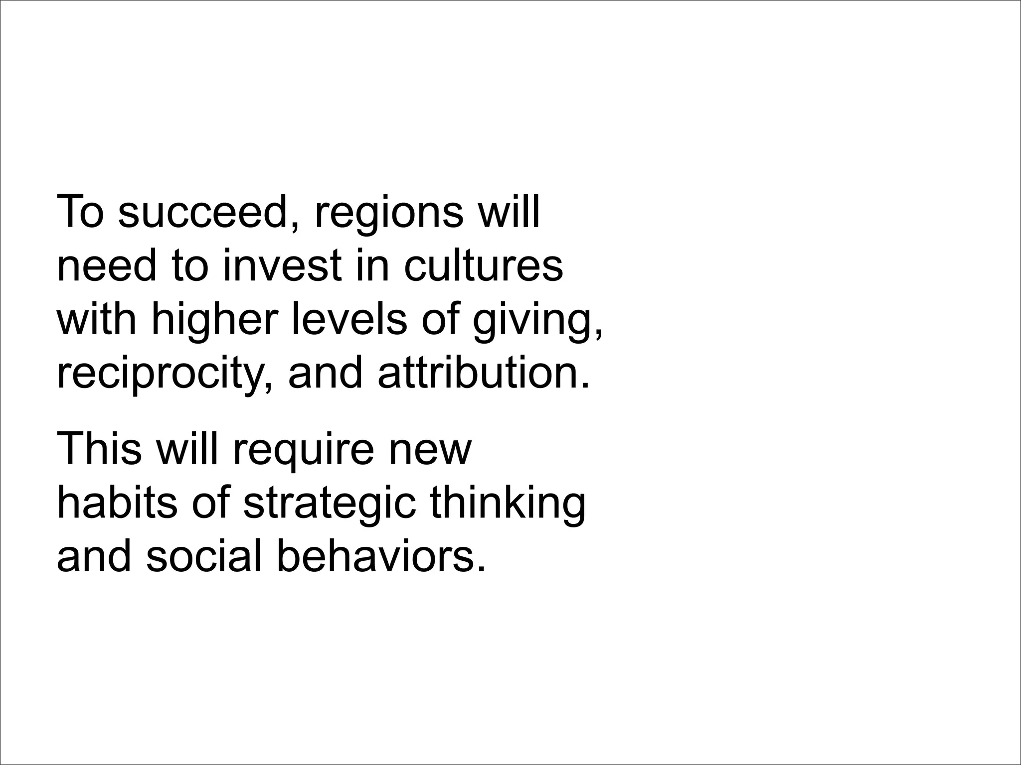 To succeed, regions will
need to invest in cultures
with higher levels of giving,
reciprocity, and attribution.
This will require new
habits of strategic thinking
and social behaviors.
 