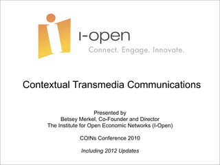 Contextual Transmedia Communications

                        Presented by
         Betsey Merkel, Co-Founder and Director
    The Institute for Open Economic Networks (I-Open)

                COINs Conference 2010

                 Including 2012 Updates
 