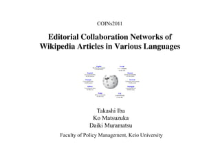 COINs2011

 Editorial Collaboration Networks of
Wikipedia Articles in Various Languages	





                    Takashi Iba
                   Ko Matsuzuka
                  Daiki Muramatsu
      Faculty of Policy Management, Keio University
 