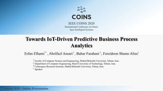 IEEE COINS 2020
International Conference on Omni-
layer Intelligent Systems
August 2020 - Online Presentation
Towards IoT-Driven Predictive Business Process
Analytics
Faculty of Computer Science and Engineering, Shahid Beheshti University, Tehran, Iran.
Department of Computer Engineering, Sharif University of Technology, Tehran, Iran.
Cyberspace Research Institute, Shahid Beheshti University, Tehran, Iran.
Speaker.
1
2
3
*
Erfan Elhami , Abolfazl Ansari , Bahar Farahani , Fereidoon Shams Aliee2 3* 11
 