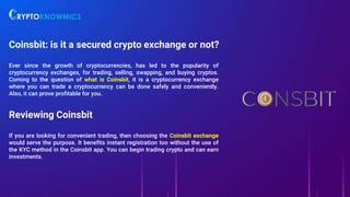 Coinsbit: is it a secured crypto exchange or not?
Ever since the growth of cryptocurrencies, has led to the popularity of
cryptocurrency exchanges, for trading, selling, swapping, and buying cryptos.
Coming to the question of what is Coinsbit, it is a cryptocurrency exchange
where you can trade a cryptocurrency can be done safely and conveniently.
Also, it can prove profitable for you.
Reviewing Coinsbit
If you are looking for convenient trading, then choosing the Coinsbit exchange
would serve the purpose. It benefits instant registration too without the use of
the KYC method in the Coinsbit app. You can begin trading crypto and can earn
investments.
 
