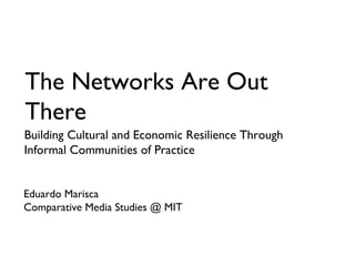 The Networks Are Out
There
Building Cultural and Economic Resilience Through
Informal Communities of Practice
Eduardo Marisca
Comparative Media Studies @ MIT
 