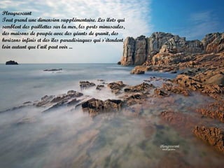 Plougrescant
Tout prend une dimension supplémentaire. Les îlots qui
semblent des paillettes sur la mer, les ports minuscules,
des maisons de poupée avec des géants de granit, des
horizons infinis et des îles paradisiaques qui s'étendent
loin autant que l'œil peut voir ...

 