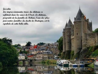 Josselin
Les impressionnantes tours du château se
reflètent dans les eaux de l'Oust. Le château,
propriété de la famille de Rohan, l'une des plus
puissantes familles du duché de Bretagne, est le
symbole de cette belle ville.

 