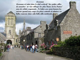 Locronan
Locronan est entré dans le club exclusif "des petites villes
de caractère" et « des villages les plus beaux de la France"
avec de solides arguments. Ne luttez pas pour trouver les
raisons quand vous voyez la place centrale et admirez ses
belles maisons dans cette belle ville médiévale.

 