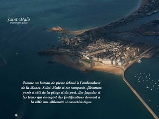 Comme un bateau de pierre échoué à l'embouchure
de la Rance, Saint-Malo et ses remparts, fièrement
posés à côté de la plage et du port. Les façades et
les tours qui émergent des fortifications donnent à
la ville une silhouette si caractéristique.

 
