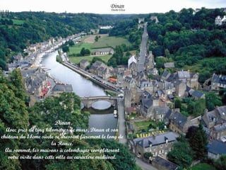 Dinan

Avec près de cinq kilomètres de murs, Dinan et son
château du 14ème siècle se dressent fièrement le long de
la Rance.
Au sommet, les maisons à colombages compléteront
votre visite dans cette ville au caractère médiéval.

 