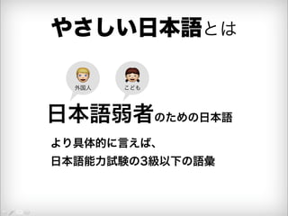 やさしい日本語とは 
 こども 
 外国人 
日本語弱者のための日本語 
より具体的に言えば、 
日本語能力試験の3級以下の語彙 
 