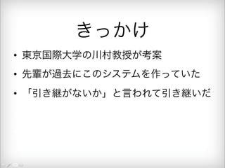 きっかけ 
• 東京国際大学の川村教授が考案 
• 先輩が過去にこのシステムを作っていた 
• 「引き継がないか」と言われて引き継いだ 
• 引き継いだ結果全部書き直した 
• 月２回の出勤で５万円 
 