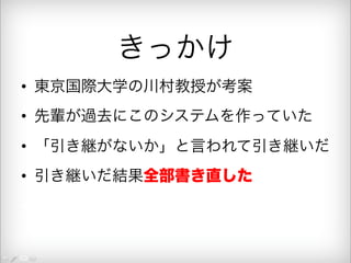 きっかけ 
• 東京国際大学の川村教授が考案 
• 先輩が過去にこのシステムを作っていた 
• 「引き継がないか」と言われて引き継いだ 
• 引き継いだ結果全部書き直した 
• 月２回の出勤で５万円 
 