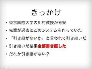 きっかけ 
• 東京国際大学の川村教授が考案 
• 先輩が過去にこのシステムを作っていた 
• 「引き継がないか」と言われて引き継いだ 
• 引き継いだ結果全部書き直した 
• だれか引き継がない？ 
 