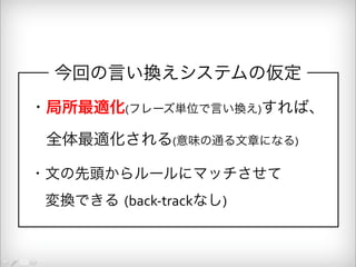 今回の言い換えシステムの仮定 
・局所最適化(フレーズ単位で言い換え)すれば、 
　全体最適化される(意味の通る文章になる) 
・文の先頭からルールにマッチさせて 
　変換できる (back-­‐trackなし) 
 