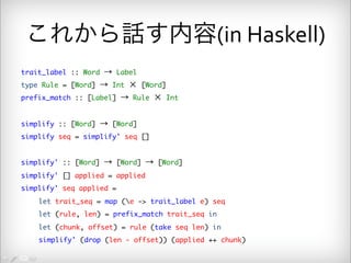 これから話す内容(in 
Haskell) 
trait_label :: Word → Label 
type Rule = [Word] → Int × [Word] 
prefix_match :: [Label] → Rule × Int 
simplify :: [Word] → [Word] 
simplify seq = simplify' seq [] 
simplify' :: [Word] → [Word] → [Word] 
simplify' [] applied = applied 
simplify' seq applied = 
let trait_seq = map (e -> trait_label e) seq 
let (rule, len) = prefix_match trait_seq in 
let (chunk, offset) = rule (take seq len) in 
simplify' (drop (len - offset)) (applied ++ chunk) 
 