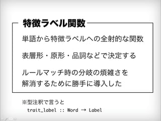 特徴ラベル関数 
単語から特徴ラベルへの全射的な関数 
表層形・原形・品詞などで決定する 
ルールマッチ時の分岐の煩雑さを 
解消するために勝手に導入した 
※型注釈で言うと 
　trait_label :: Word → Label 
 