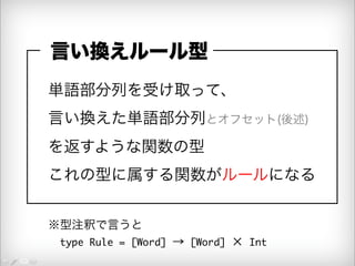 言い換えルール型 
単語部分列を受け取って、 
言い換えた単語部分列とオフセット(後述) 
を返すような関数の型 
これの型に属する関数がルールになる 
※型注釈で言うと 
　type Rule = [Word] → [Word] × Int 
 