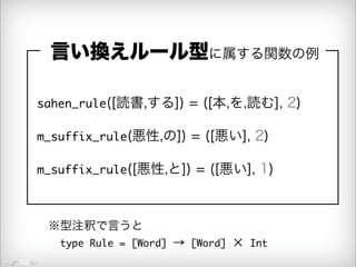 言い換えルール型に属する関数の例 
sahen_rule([読書,する]) = ([本,を,読む], 2) 
m_suffix_rule(悪性,の]) = ([悪い], 2) 
m_suffix_rule([悪性,と]) = ([悪い], 1) 
※型注釈で言うと 
　type Rule = [Word] → [Word] × Int 
 