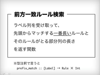 前方一致ルール検索 
ラベル列を受け取って、 
先頭からマッチする一番長いルールと 
そのルールがとる部分列の長さ 
を返す関数 
※型注釈で言うと 
　prefix_match :: [Label] → Rule × Int 
 