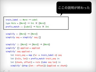 trait_label :: Word → Label 
type Rule = [Word] → Int × [Word] 
prefix_match :: [Label] → Rule × Int 
simplify :: [Word] → [Word] 
simplify seq = simplify' seq [] 
simplify' :: [Word] → [Word] → [Word] 
simplify' [] applied = applied 
simplify' seq applied = 
ここの説明が終わった 
let trait_seq = map (e -> trait_label e) seq 
let (rule, len) = prefix_match trait_seq in 
let (chunk, offset) = rule (take seq len) in 
simplify' (drop (len - offset)) (applied ++ chunk) 
 