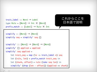trait_label :: Word → Label 
type Rule = [Word] → Int × [Word] 
prefix_match :: [Label] → Rule × Int 
simplify :: [Word] → [Word] 
simplify seq = simplify' seq [] 
simplify' :: [Word] → [Word] → [Word] 
simplify' [] applied = applied 
simplify' seq applied = 
これからここを 
日本語で説明 
let trait_seq = map (e -> trait_label e) seq 
let (rule, len) = prefix_match trait_seq in 
let (chunk, offset) = rule (take seq len) in 
simplify' (drop (len - offset)) (applied ++ chunk) 
 