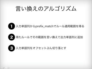 言い換えのアルゴリズム 
1 入力単語列からprefix_matchでルール適用範囲を得る 
2 得たルールでその範囲を言い換えて出力単語列に追加 
3 入力単語列をオフセットぶん切り落とす 
 