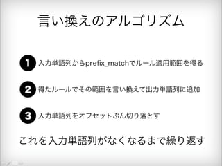 言い換えのアルゴリズム 
1 入力単語列からprefix_matchでルール適用範囲を得る 
2 得たルールでその範囲を言い換えて出力単語列に追加 
3 入力単語列をオフセットぶん切り落とす 
これを入力単語列がなくなるまで繰り返す 
 