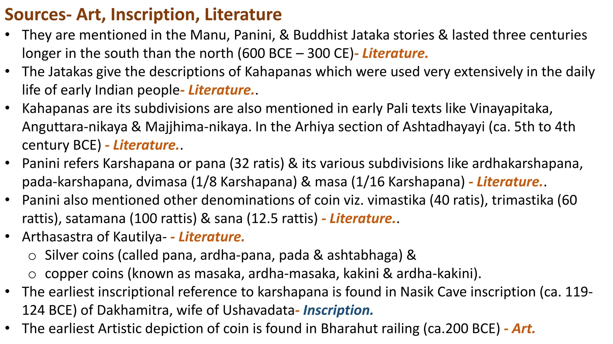 Sources- Art, Inscription, Literature
• They are mentioned in the Manu, Panini, & Buddhist Jataka stories & lasted three centuries
longer in the south than the north (600 BCE – 300 CE)- Literature.
• The Jatakas give the descriptions of Kahapanas which were used very extensively in the daily
life of early Indian people- Literature..
• Kahapanas are its subdivisions are also mentioned in early Pali texts like Vinayapitaka,
Anguttara-nikaya & Majjhima-nikaya. In the Arhiya section of Ashtadhayayi (ca. 5th to 4th
century BCE) - Literature..
• Panini refers Karshapana or pana (32 ratis) & its various subdivisions like ardhakarshapana,
pada-karshapana, dvimasa (1/8 Karshapana) & masa (1/16 Karshapana) - Literature..
• Panini also mentioned other denominations of coin viz. vimastika (40 ratis), trimastika (60
rattis), satamana (100 rattis) & sana (12.5 rattis) - Literature..
• Arthasastra of Kautilya- - Literature.
o Silver coins (called pana, ardha-pana, pada & ashtabhaga) &
o copper coins (known as masaka, ardha-masaka, kakini & ardha-kakini).
• The earliest inscriptional reference to karshapana is found in Nasik Cave inscription (ca. 119-
124 BCE) of Dakhamitra, wife of Ushavadata- Inscription.
• The earliest Artistic depiction of coin is found in Bharahut railing (ca.200 BCE) - Art.
 
