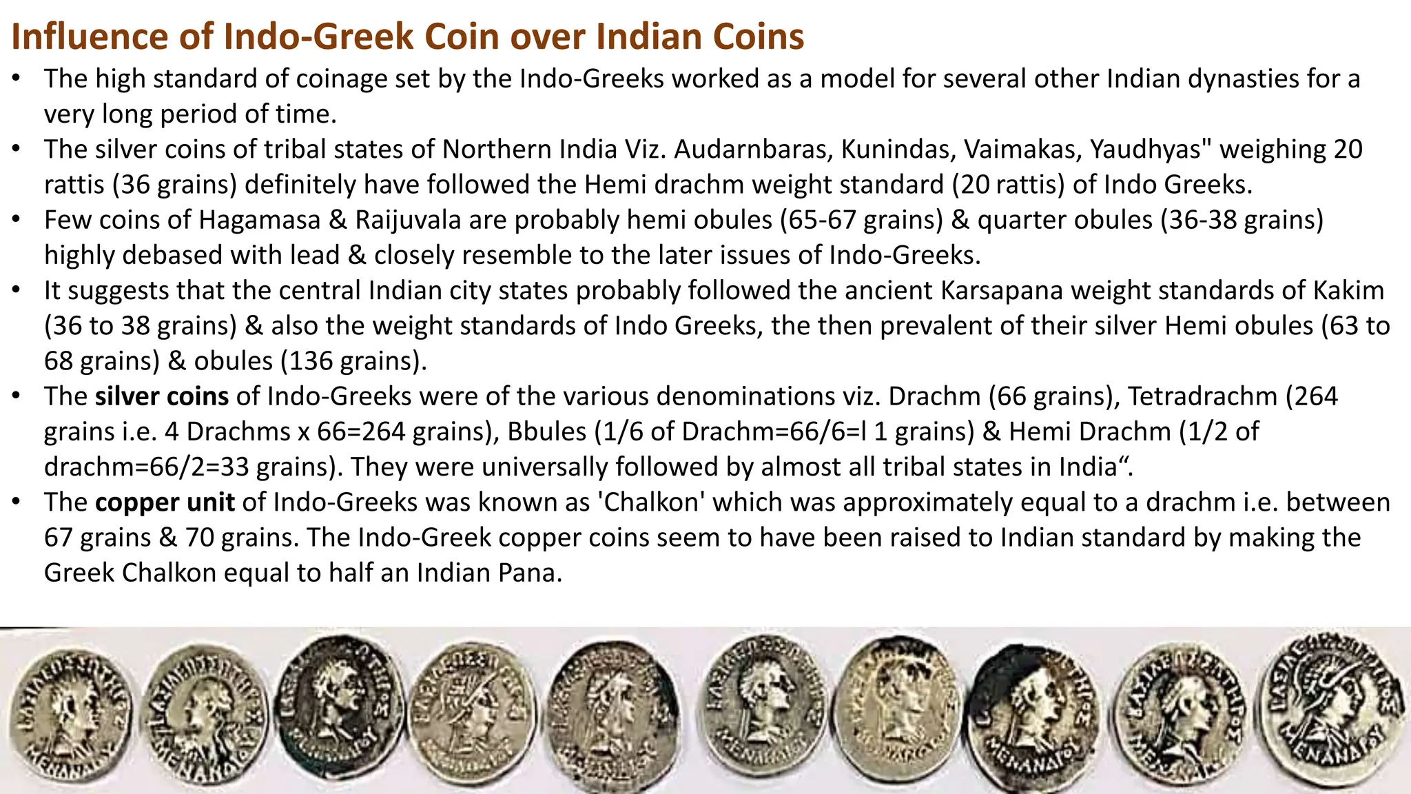 Influence of Indo-Greek Coin over Indian Coins
• The high standard of coinage set by the Indo-Greeks worked as a model for several other Indian dynasties for a
very long period of time.
• The silver coins of tribal states of Northern India Viz. Audarnbaras, Kunindas, Vaimakas, Yaudhyas" weighing 20
rattis (36 grains) definitely have followed the Hemi drachm weight standard (20 rattis) of Indo Greeks.
• Few coins of Hagamasa & Raijuvala are probably hemi obules (65-67 grains) & quarter obules (36-38 grains)
highly debased with lead & closely resemble to the later issues of Indo-Greeks.
• It suggests that the central Indian city states probably followed the ancient Karsapana weight standards of Kakim
(36 to 38 grains) & also the weight standards of Indo Greeks, the then prevalent of their silver Hemi obules (63 to
68 grains) & obules (136 grains).
• The silver coins of Indo-Greeks were of the various denominations viz. Drachm (66 grains), Tetradrachm (264
grains i.e. 4 Drachms x 66=264 grains), Bbules (1/6 of Drachm=66/6=l 1 grains) & Hemi Drachm (1/2 of
drachm=66/2=33 grains). They were universally followed by almost all tribal states in India“.
• The copper unit of Indo-Greeks was known as 'Chalkon' which was approximately equal to a drachm i.e. between
67 grains & 70 grains. The Indo-Greek copper coins seem to have been raised to Indian standard by making the
Greek Chalkon equal to half an Indian Pana.
 