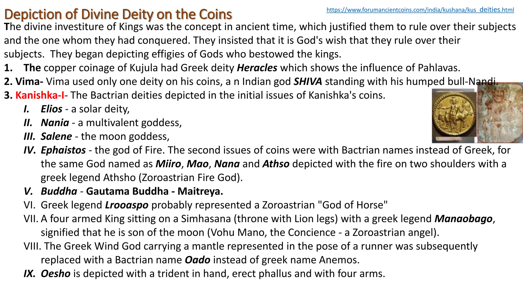 Depiction of Divine Deity on the Coins
The divine investiture of Kings was the concept in ancient time, which justified them to rule over their subjects
and the one whom they had conquered. They insisted that it is God's wish that they rule over their
subjects. They began depicting effigies of Gods who bestowed the kings.
1. The copper coinage of Kujula had Greek deity Heracles which shows the influence of Pahlavas.
2. Vima- Vima used only one deity on his coins, a n Indian god SHIVA standing with his humped bull-Nandi.
3. Kanishka-I- The Bactrian deities depicted in the initial issues of Kanishka's coins.
I. Elios - a solar deity,
II. Nania - a multivalent goddess,
III. Salene - the moon goddess,
IV. Ephaistos - the god of Fire. The second issues of coins were with Bactrian names instead of Greek, for
the same God named as Miiro, Mao, Nana and Athso depicted with the fire on two shoulders with a
greek legend Athsho (Zoroastrian Fire God).
V. Buddha - Gautama Buddha - Maitreya.
VI. Greek legend Lrooaspo probably represented a Zoroastrian "God of Horse"
VII. A four armed King sitting on a Simhasana (throne with Lion legs) with a greek legend Manaobago,
signified that he is son of the moon (Vohu Mano, the Concience - a Zoroastrian angel).
VIII. The Greek Wind God carrying a mantle represented in the pose of a runner was subsequently
replaced with a Bactrian name Oado instead of greek name Anemos.
IX. Oesho is depicted with a trident in hand, erect phallus and with four arms.
https://www.forumancientcoins.com/india/kushana/kus_deities.html
 