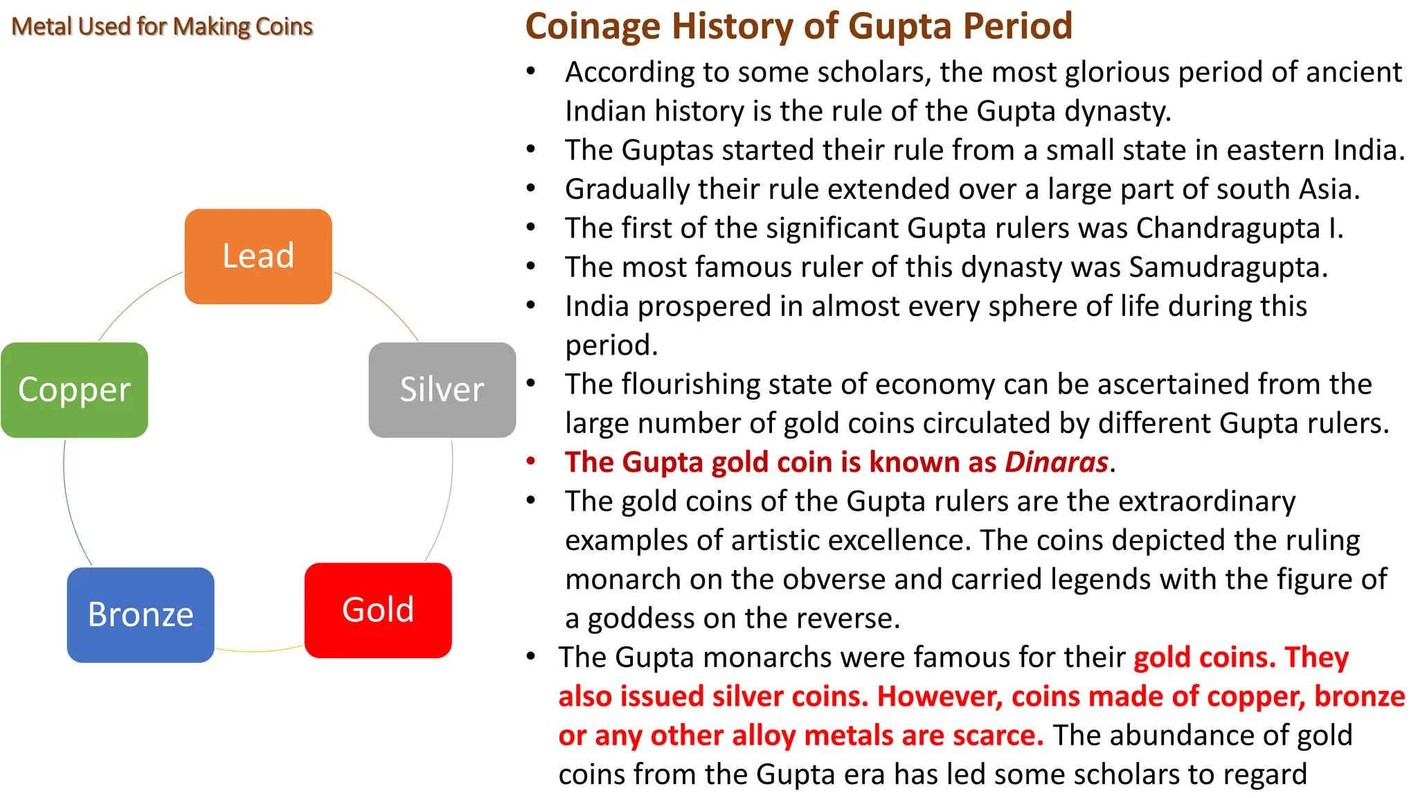 Coinage History of Gupta Period
• According to some scholars, the most glorious period of ancient
Indian history is the rule of the Gupta dynasty.
• The Guptas started their rule from a small state in eastern India.
• Gradually their rule extended over a large part of south Asia.
• The first of the significant Gupta rulers was Chandragupta I.
• The most famous ruler of this dynasty was Samudragupta.
• India prospered in almost every sphere of life during this
period.
• The flourishing state of economy can be ascertained from the
large number of gold coins circulated by different Gupta rulers.
• The Gupta gold coin is known as Dinaras.
• The gold coins of the Gupta rulers are the extraordinary
examples of artistic excellence. The coins depicted the ruling
monarch on the obverse and carried legends with the figure of
a goddess on the reverse.
• The Gupta monarchs were famous for their gold coins. They
also issued silver coins. However, coins made of copper, bronze
or any other alloy metals are scarce. The abundance of gold
coins from the Gupta era has led some scholars to regard
Lead
Silver
Gold
Bronze
Copper
Metal Used for Making Coins
 