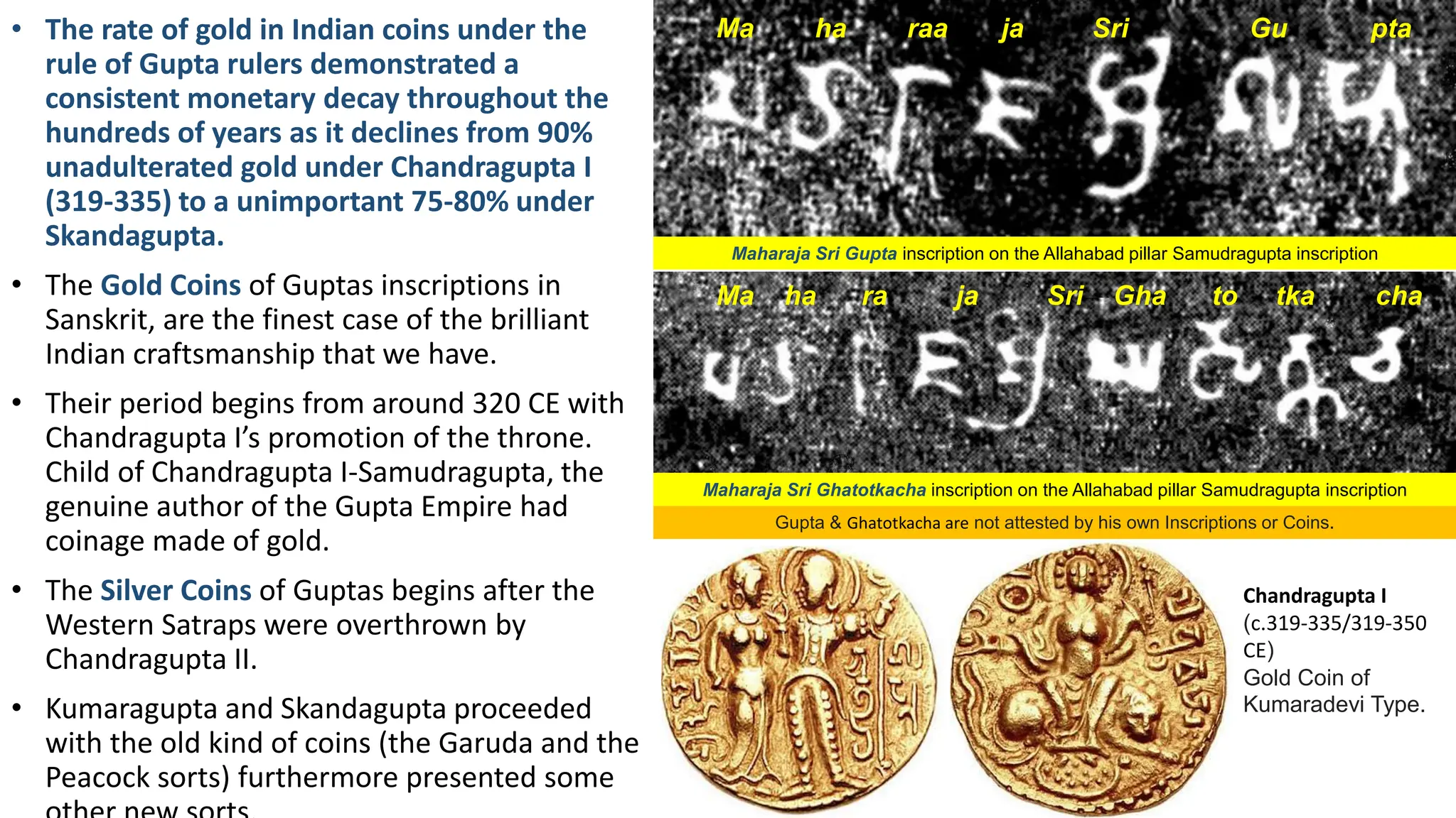 • The rate of gold in Indian coins under the
rule of Gupta rulers demonstrated a
consistent monetary decay throughout the
hundreds of years as it declines from 90%
unadulterated gold under Chandragupta I
(319-335) to a unimportant 75-80% under
Skandagupta.
• The Gold Coins of Guptas inscriptions in
Sanskrit, are the finest case of the brilliant
Indian craftsmanship that we have.
• Their period begins from around 320 CE with
Chandragupta I’s promotion of the throne.
Child of Chandragupta I-Samudragupta, the
genuine author of the Gupta Empire had
coinage made of gold.
• The Silver Coins of Guptas begins after the
Western Satraps were overthrown by
Chandragupta II.
• Kumaragupta and Skandagupta proceeded
with the old kind of coins (the Garuda and the
Peacock sorts) furthermore presented some
Maharaja Sri Gupta inscription on the Allahabad pillar Samudragupta inscription
Ma ha raa ja Sri Gu pta
Gupta & Ghatotkacha are not attested by his own Inscriptions or Coins.
Maharaja Sri Ghatotkacha inscription on the Allahabad pillar Samudragupta inscription
Ma ha ra ja Sri Gha to tka cha
Chandragupta I
(c.319-335/319-350
CE)
Gold Coin of
Kumaradevi Type.
 