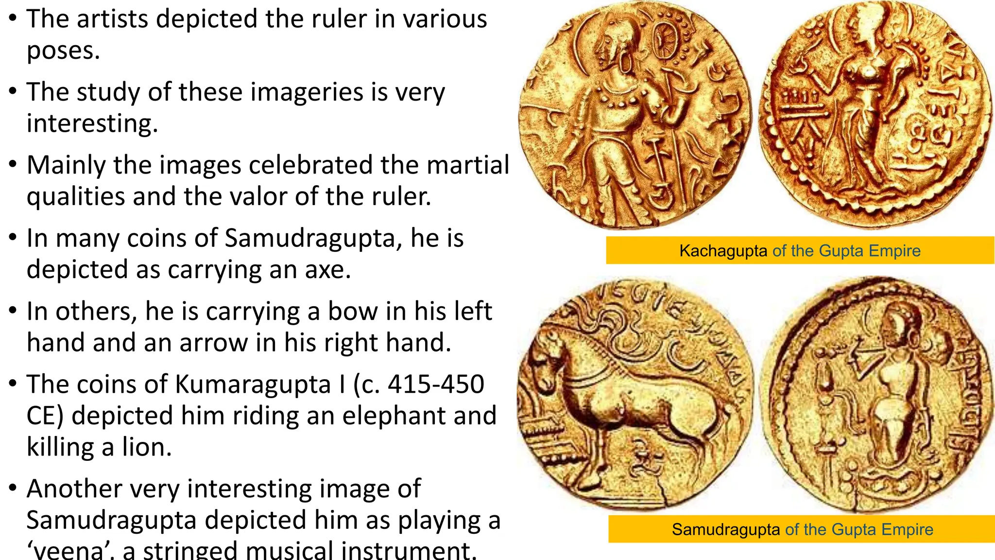 • The artists depicted the ruler in various
poses.
• The study of these imageries is very
interesting.
• Mainly the images celebrated the martial
qualities and the valor of the ruler.
• In many coins of Samudragupta, he is
depicted as carrying an axe.
• In others, he is carrying a bow in his left
hand and an arrow in his right hand.
• The coins of Kumaragupta I (c. 415-450
CE) depicted him riding an elephant and
killing a lion.
• Another very interesting image of
Samudragupta depicted him as playing a
Kachagupta of the Gupta Empire
Samudragupta of the Gupta Empire
 