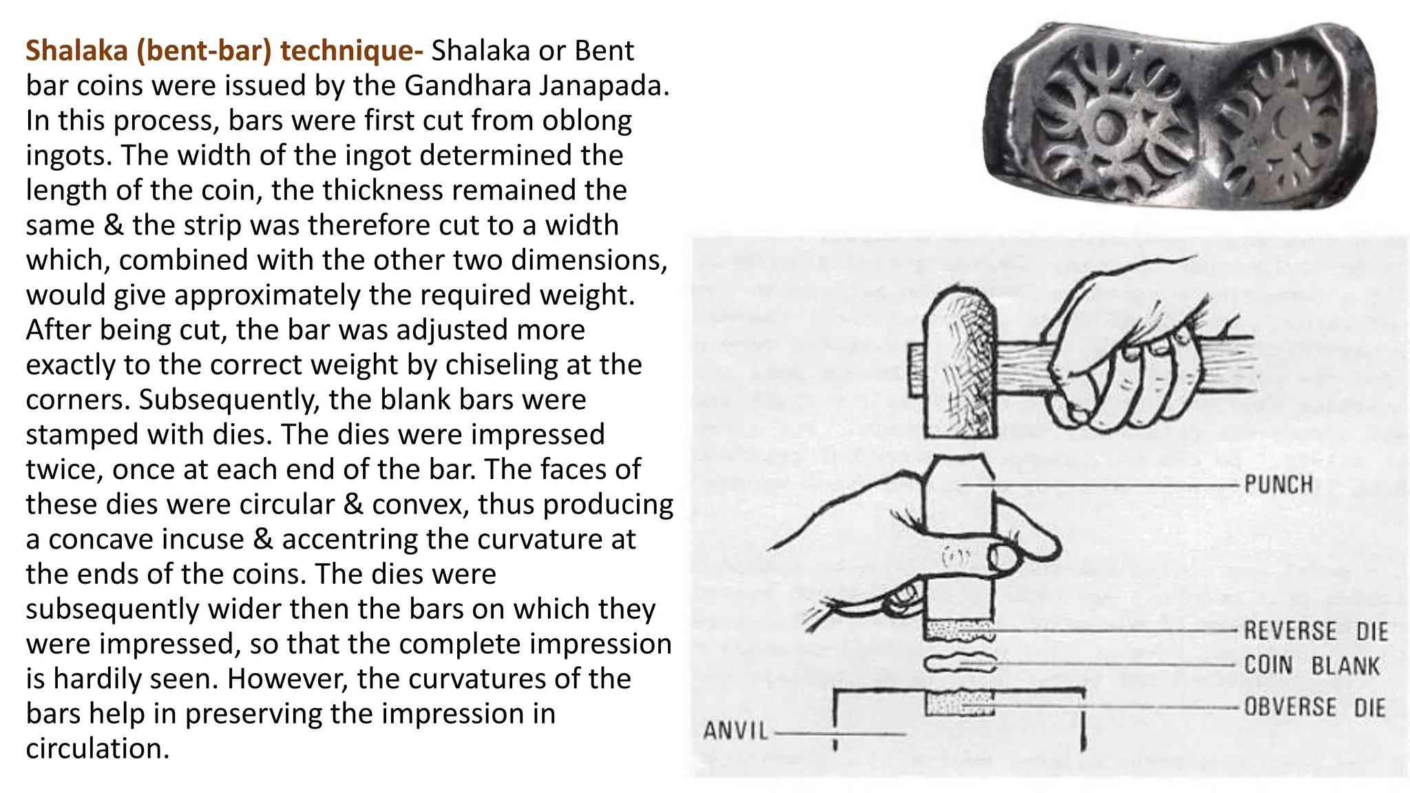 Shalaka (bent-bar) technique- Shalaka or Bent
bar coins were issued by the Gandhara Janapada.
In this process, bars were first cut from oblong
ingots. The width of the ingot determined the
length of the coin, the thickness remained the
same & the strip was therefore cut to a width
which, combined with the other two dimensions,
would give approximately the required weight.
After being cut, the bar was adjusted more
exactly to the correct weight by chiseling at the
corners. Subsequently, the blank bars were
stamped with dies. The dies were impressed
twice, once at each end of the bar. The faces of
these dies were circular & convex, thus producing
a concave incuse & accentring the curvature at
the ends of the coins. The dies were
subsequently wider then the bars on which they
were impressed, so that the complete impression
is hardily seen. However, the curvatures of the
bars help in preserving the impression in
circulation.
 