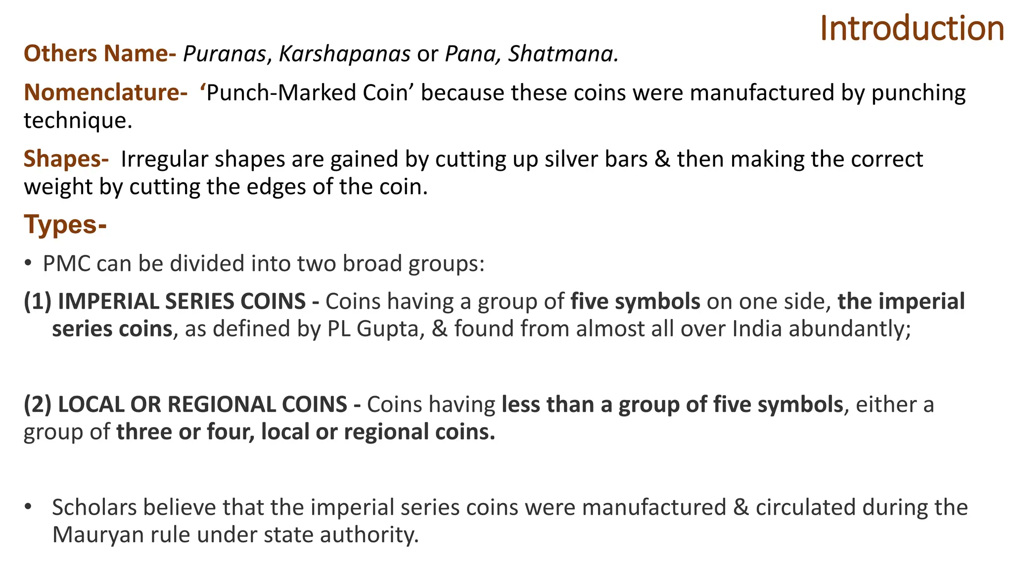 Introduction
Others Name- Puranas, Karshapanas or Pana, Shatmana.
Nomenclature- ‘Punch-Marked Coin’ because these coins were manufactured by punching
technique.
Shapes- Irregular shapes are gained by cutting up silver bars & then making the correct
weight by cutting the edges of the coin.
Types-
• PMC can be divided into two broad groups:
(1) IMPERIAL SERIES COINS - Coins having a group of five symbols on one side, the imperial
series coins, as defined by PL Gupta, & found from almost all over India abundantly;
(2) LOCAL OR REGIONAL COINS - Coins having less than a group of five symbols, either a
group of three or four, local or regional coins.
• Scholars believe that the imperial series coins were manufactured & circulated during the
Mauryan rule under state authority.
 