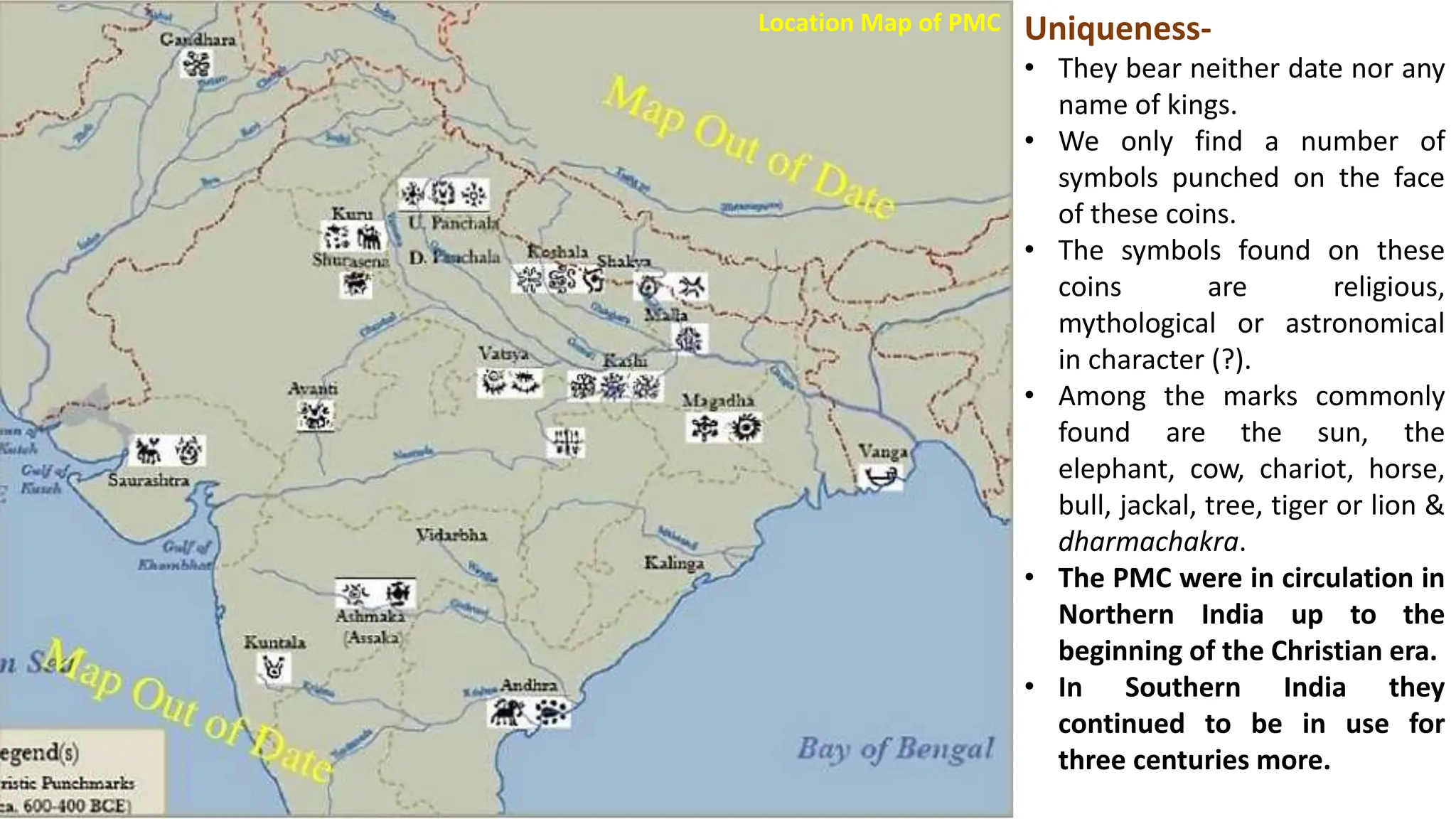 Location Map of PMC Uniqueness-
• They bear neither date nor any
name of kings.
• We only find a number of
symbols punched on the face
of these coins.
• The symbols found on these
coins are religious,
mythological or astronomical
in character (?).
• Among the marks commonly
found are the sun, the
elephant, cow, chariot, horse,
bull, jackal, tree, tiger or lion &
dharmachakra.
• The PMC were in circulation in
Northern India up to the
beginning of the Christian era.
• In Southern India they
continued to be in use for
three centuries more.
 