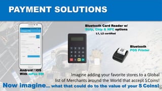 PAYMENT SOLUTIONS
Android / iOS
With mPos SW
Bluetooth Card Reader w/
Strip, Chip & NFC options
L1, L2 certified
Bluetooth
POS Printer
Imagine adding your favorite stores to a Global
list of Merchants around the World that accept SCoins!
Now imagine… what that could do to the value of your S Coins!
 