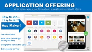APPLICATION OFFERING
Go on
Try Me!
While helping your favourite merchants integrate and accept with SCoins
App Maker!
Easy to use…
Easy to earn!
Learn in minuets
Build smart-phone app
for any business.
Designed to work with S Coins
Extra income for You!
 