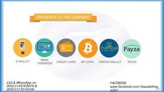 PAYMENTS TO THE COMPANY
E-WALLET
BANK
TRANSFER CREDIT CARD BIT COIN PAPAYA WALLET PAYZA
Call & WhatsApp on
00923149709079 &
00923315010438
FACEBOOK
www.facebook.com/fawadahma
d262
 