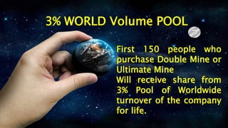 3% WORLD Volume POOL
First 150 people who
purchase Double Mine or
Ultimate Mine
Will receive share from
3% Pool of Worldwide
turnover of the company
for life.
 