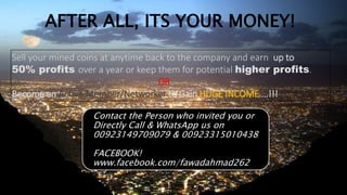 AFTER ALL, ITS YOUR MONEY!
Sell your mined coins at anytime back to the company and earn up to
50% profits over a year or keep them for potential higher profits.
OR
Become an Active Member/Networker to Gain HUGE INCOME….!!!
Contact the Person who invited you or
Directly Call & WhatsApp us on
00923149709079 & 00923315010438
FACEBOOK!
www.facebook.com/fawadahmad262
 