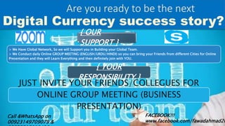 Digital Currency success story?
Are you ready to be the next
Call &WhatsApp on
00923149709079 &
FACEBOOK!!!
www.facebook.com/fawadahmad26
> We Have Global Network, So we will Support you in Building your Global Team.
> We Conduct daily Online GROUP MEETING (ENGLISH/URDU/HINDI) so you can bring your Friends from different Cities for Online
Presentation and they will Learn Everything and then definitely join with YOU.
{ OUR
SUPPORT }
{ YOUR
RESPONSIBILITY }
JUST INVITE YOUR FRIENDS/COLLEGUES FOR
ONLINE GROUP MEETING (BUSINESS
PRESENTATION)
 