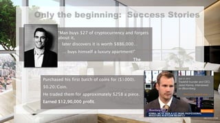 “Man buys $27 of cryptocurrency and forgets
about it,
later discovers it is worth $886,000…
… buys himself a luxury apartment!”
The
Guardian 2013
Purchased his first batch of coins for ($1000).
$0.20/Coin.
He traded them for approximately $258 a piece.
Earned $12,90,000 profit.
 