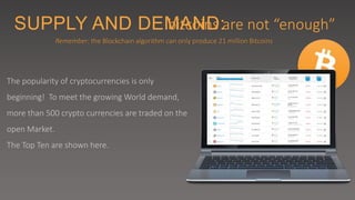 SUPPLY AND DEMAND:bitcoins are not “enough”
The popularity of cryptocurrencies is only
beginning! To meet the growing World demand,
more than 500 crypto currencies are traded on the
open Market.
The Top Ten are shown here.
Remember: the Blockchain algorithm can only produce 21 million Bitcoins
 