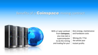 Benefits of a Coinspace mining contract
With a 1 year contract
from Coinspace,
you now own a
supercomputer
to do the mining
and trading for you!
Zero energy, maintenance
and hardware costs
Mining 24 / 7 for
the whole year
Instant profits
 