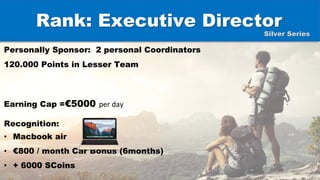 Rank: Executive Director
Personally Sponsor: 2 personal Coordinators
120.000 Points in Lesser Team
Earning Cap =€5000 per day
Recognition:
• Macbook air
• €800 / month Car Bonus (6months)
• + 6000 SCoins
Silver Series
 