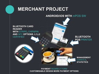 MERCHANT PROJECT
ANDROID/iOS WITH mPOS SW
BLUETOOTH
POS PRINTER
BLUETOOTH CARD
READER
WITH STRIPE, CHIP&PIN
AND NFC OPTIONS. L1,L2
CERTIFIED
MANAGEMENT
CONSOLE,
STATICTICS
PAYMENT REDIRECT FORM
CUSTOMISABLE DESIGN MORE PAYMENT OPTIONS
 