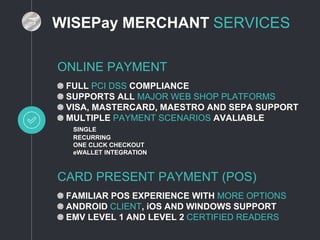 WISEPay MERCHANT SERVICES
ONLINE PAYMENT
FULL PCI DSS COMPLIANCE
SUPPORTS ALL MAJOR WEB SHOP PLATFORMS
VISA, MASTERCARD, MAESTRO AND SEPA SUPPORT
MULTIPLE PAYMENT SCENARIOS AVALIABLE
SINGLE
RECURRING
ONE CLICK CHECKOUT
eWALLET INTEGRATION
CARD PRESENT PAYMENT (POS)
FAMILIAR POS EXPERIENCE WITH MORE OPTIONS
ANDROID CLIENT, iOS AND WINDOWS SUPPORT
EMV LEVEL 1 AND LEVEL 2 CERTIFIED READERS
 