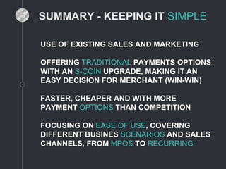 SUMMARY - KEEPING IT SIMPLE
USE OF EXISTING SALES AND MARKETING
OFFERING TRADITIONAL PAYMENTS OPTIONS
WITH AN S-COIN UPGRADE, MAKING IT AN
EASY DECISION FOR MERCHANT (WIN-WIN)
FASTER, CHEAPER AND WITH MORE
PAYMENT OPTIONS THAN COMPETITION
FOCUSING ON EASE OF USE, COVERING
DIFFERENT BUSINES SCENARIOS AND SALES
CHANNELS, FROM MPOS TO RECURRING
 