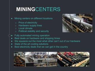 MININGCENTERS
● Mining centers on different locations
● Fully automated mining operation
● Best deals on hardware and shipping times
● We squeeze out the most what other can’t out of our hardware
● State of the art cooling solutions
● Best electricity deals that we can get in the country
o Price of electricity
o Hardware supply lines
o Local climate
o Political stability and security
 
