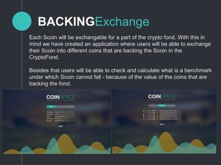 BACKINGExchange
Each Scoin will be exchangable for a part of the crypto fond. With this in
mind we have created an application where users will be able to exchange
their Scoin into different coins that are backing the Scoin in the
CryptoFond.
Besides that users will be able to check and calculate what is a benchmark
under which Scoin cannot fall - because of the value of the coins that are
backing the fond.
 